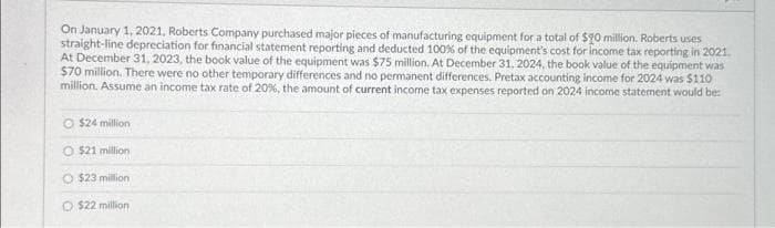 On January 1, 2021, Roberts Company purchased major pieces of manufacturing equipment for a total of $20 million. Roberts uses
straight-line depreciation for financial statement reporting and deducted 100% of the equipment's cost for income tax reporting in 2021.
At December 31, 2023, the book value of the equipment was $75 million. At December 31, 2024, the book value of the equipment was
$70 million. There were no other temporary differences and no permanent differences, Pretax accounting income for 2024 was $110
million. Assume an income tax rate of 20%, the amount of current income tax expenses reported on 2024 income statement would be:
$24 million
O $21 million
O $23 million
O $22 million