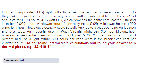 Light emitting diode (LEDs) light bulbs have become required in recent years, but do
they make financial sense? Suppose a typical 60-watt incandescent light bulb costs $.53
and lasts for 1,000 hours. A 15-watt LED, which provides the same light, costs $3.80 and
lasts for 12,000 hours. A kilowatt hour of electricity costs $.129. A kilowatt-hour is 1,000
watts for 1 hour. However, electricity costs actually vary quite a bit depending on location
and user type. An industrial user in West Virginia might pay $.04 per kilowatt-hour
whereas a residential user in Hawaii might pay $.25. You require a return of 9
percent and use a light fixture 500 hours per year. What is the break-even cost per
kilowatt-hour? (Do not round intermediate calculations and round your answer to 6
decimal places, e.g., 32.161616.)
Break-even cost