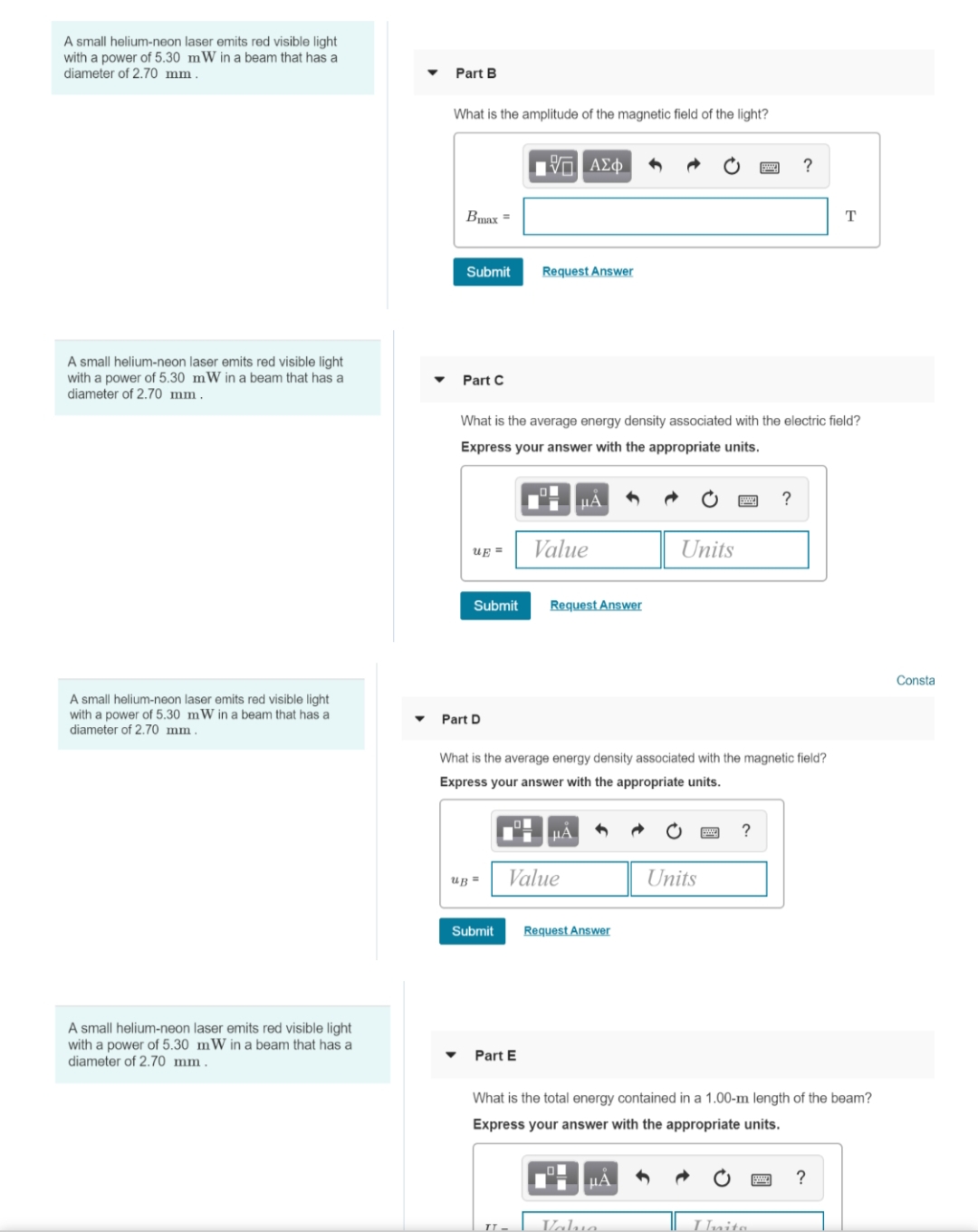 A small helium-neon laser emits red visible light
mW in a beam that has a
with a power of 5.30
diameter of 2.70 mm
A small helium-neon laser emits red visible light
with a power of 5.30 mW in a beam that has a
diameter of 2.70 mm.
A small helium-neon laser emits red visible light
with a power of 5.30 mW in a beam that has a
diameter of 2.70 mm.
A small helium-neon laser emits red visible light
with a power of 5.30 mW in a beam that has a
diameter of 2.70 mm.
Part B
What is the amplitude of the magnetic field of the light?
Bmax =
Submit
Part C
UE=
Submit
Part D
What is the average energy density associated with the electric field?
Express your answer with the appropriate units.
up =
Submit
15. ΑΣΦ
O
Request Answer
Part E
TT-
What is the average energy density associated with the magnetic field?
Express your answer with the appropriate units.
Value
μA
Request Answer
Value
μA
Request Answer
Units
ΠΑ
Valua
Units
?
?
What is the total energy contained in a 1.00-m length of the beam?
Express your answer with the appropriate units.
Inita
T
?
Consta