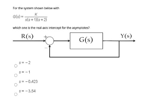 For the system shown below with
G(s) =
K
s(s+1)(s+2)
which one is the real-axis intercept for the asymptotes?
R(s)
G(s)
O
s=-2
S=-1
S = -0.423
S=-3.54
Y(s)