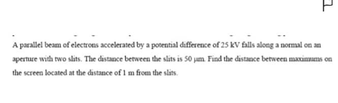 7
A parallel beam of electrons accelerated by a potential difference of 25 kV falls along a normal on an
aperture with two slits. The distance between the slits is 50 µm. Find the distance between maximums on
the screen located at the distance of 1 m from the slits.