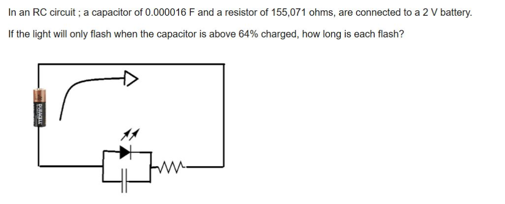 In an RC circuit; a capacitor of 0.000016 F and a resistor of 155,071 ohms, are connected to a 2 V battery.
If the light will only flash when the capacitor is above 64% charged, how long is each flash?