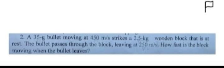 P
2. A 35-g bullet moving at 450 m/s strikes a 2.5-kg wooden block that is at
rest. The bullet passes through the block, leaving at 250 m/s. How fast is the block
moving when the bullet leaves?