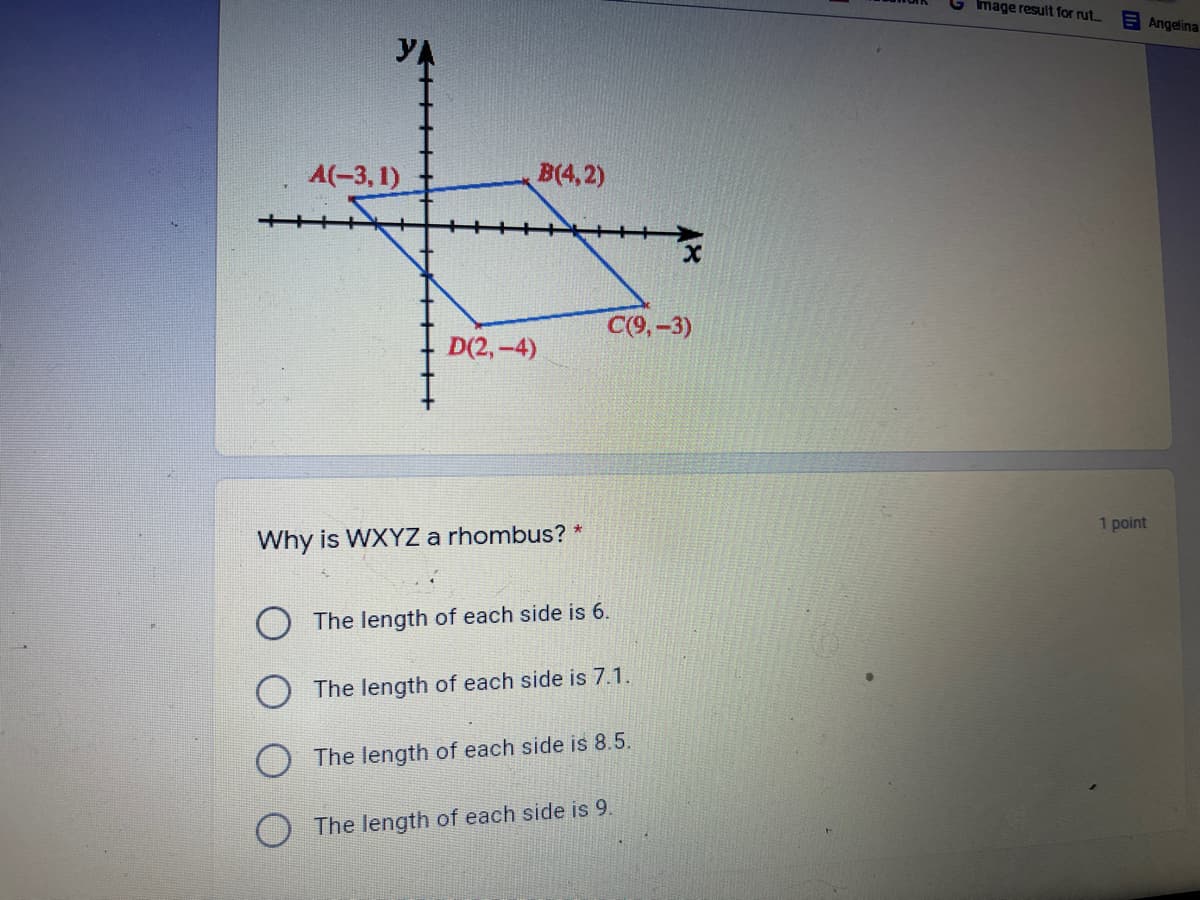 Image result for rut..
E Angelina
A(-3, 1)
B(4,2)
C(9,-3)
D(2,-4)
1 point
Why is WXYZ a rhombus? *
O The length of each side is 6.
The length of each side is 7.1.
O The length of each side is 8.5.
O The length of each side is 9.
+++++++
