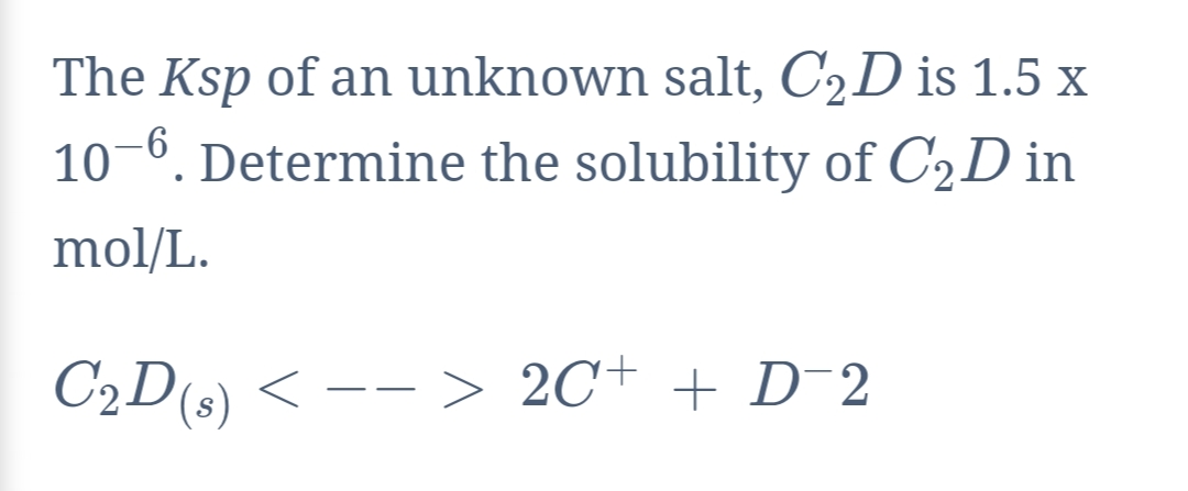 The Ksp of an unknown salt, C2D is 1.5 x
10-6. Determine the solubility of C2D in
mol/L.
C2D(s) < -- > 2C+ + D-2
