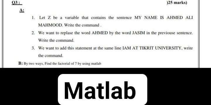 03:
)25 marks)
1. Let Z be a variable that contains the sentence MY NAME IS AHMED ALI
MAHMOOD. Write the command.
2. We want to replase the word AHMED by the word JASIM in the previouse sentence.
Write the command.
3. We want to ad this statement at the same line IAM AT TIKRIT UNIVERSITY, write
the command.
B: By two ways, Find the factorial of 7 by using matlab
Matlab
