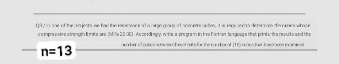 Q3 / In one of the projects we had the resistance of a large group of concrete cubes, it is required to determine the cubes whose
compressive strength limits are (MPa 20-30). Accordi ngly, write a program in the Fortran language that prints the results and the
number of cubesbetween theselimits for the number of (15) cubes that havebeen examined.:
n=13
