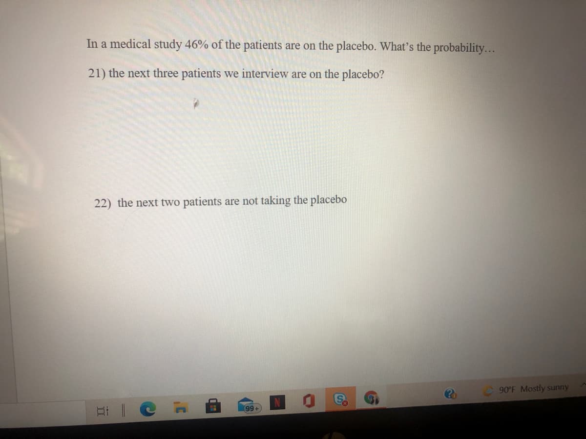 In a medical study 46% of the patients are on the placebo. What's the probability...
21) the next three patients we interview are on the placebo?
22) the next two patients are not taking the placebo
90°F Mostly sunny
99+
2B
(8
