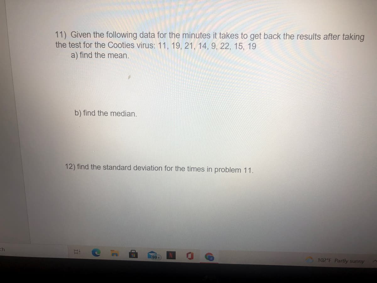 11) Given the following data for the minutes it takes to get back the results after taking
the test for the Cooties virus: 11, 19, 21, 14, 9, 22, 15, 19
a) find the mean.
b) find the median.
12) find the standard deviation for the times in problem 11.
ch
99+
102 F Partly sunny
