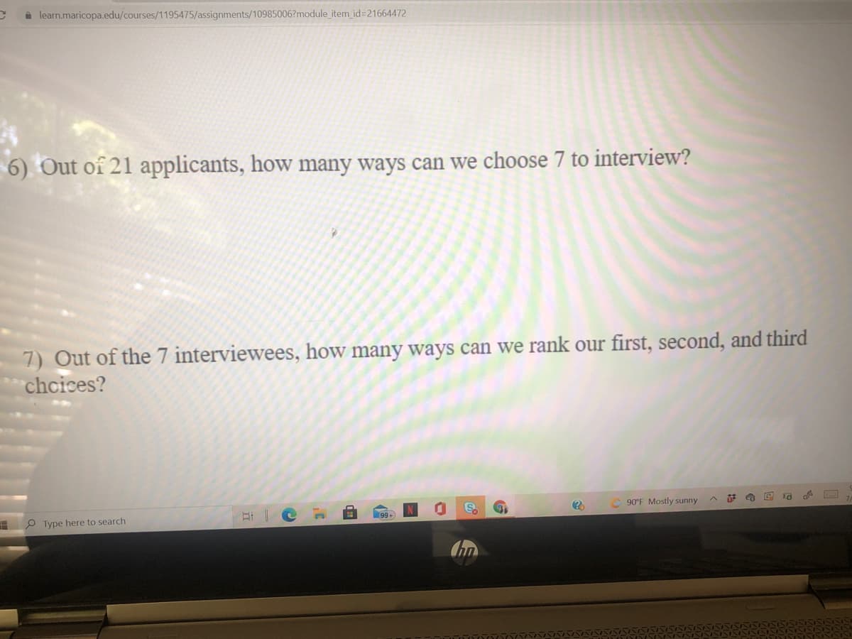 learn.maricopa.edu/courses/1195475/assignments/10985006?module_item id=21664472
6) Out of 21 applicants, how many ways can we choose 7 to interview?
7) Out of the 7 interviewees, how many ways can we rank our first, second, and third
chcices?
90°F Mostly sunny
P Type here to search
