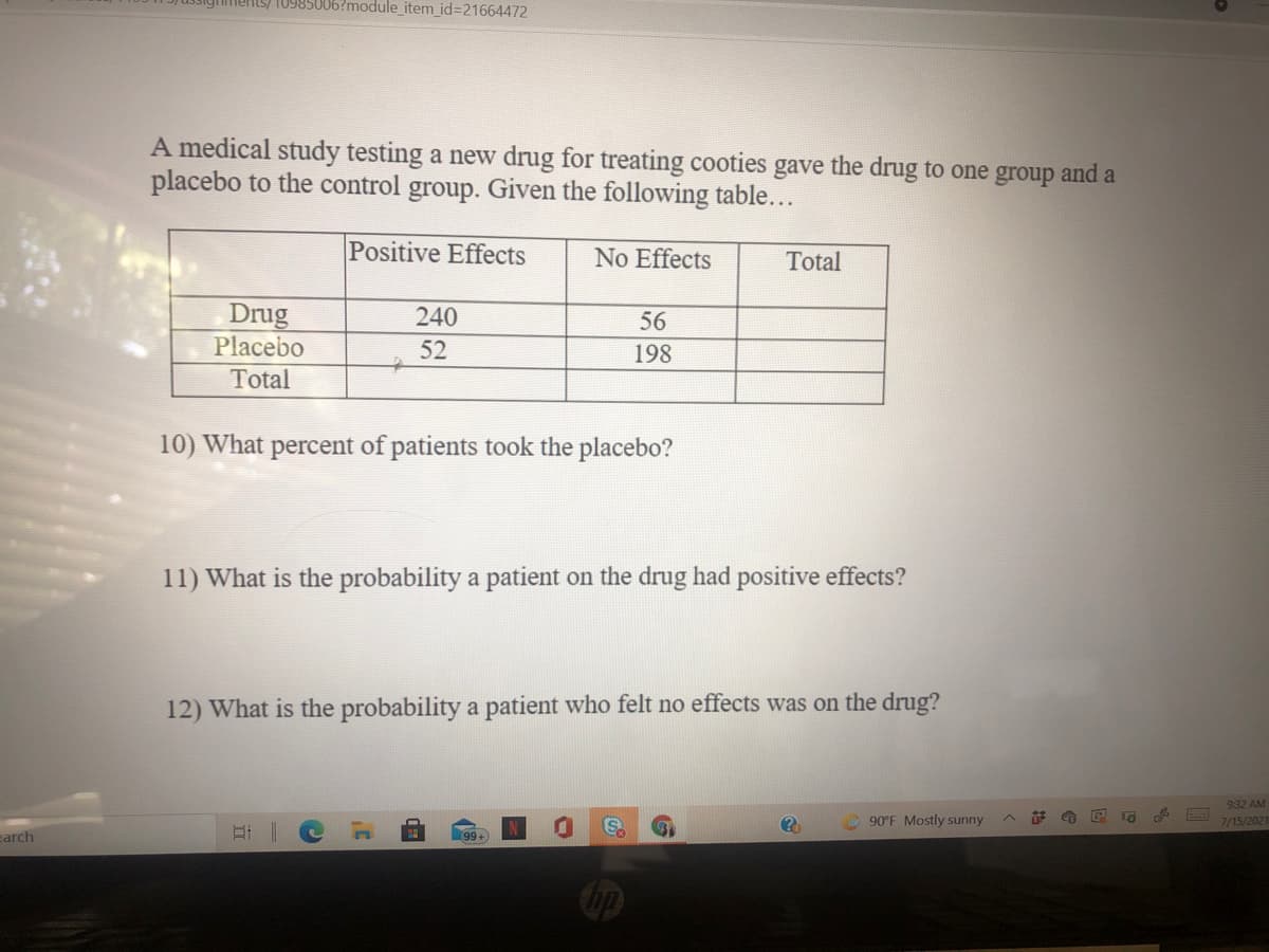 ssighiments/ 10985006?module_item_id=21664472
A medical study testing a new drug for treating cooties gave the drug to one group and a
placebo to the control group. Given the following table...
Positive Effects
No Effects
Total
Drug
Placebo
Total
240
56
52
198
10) What percent of patients took the placebo?
11) What is the probability a patient on the drug had positive effects?
12) What is the probability a patient who felt no effects was on the drug?
932 AM
90°F Mostly sunny
7/15/2021
earch
99+)
