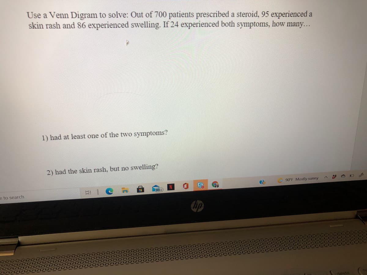 Use a Venn Digram to solve: Out of 700 patients prescribed a steroid, 95 experienced a
skin rash and 86 experienced swelling. If 24 experienced both symptoms, how many...
1) had at least one of the two symptoms?
2) had the skin rash, but no swelling?
90°F Mostly sunny
99+
e to search
