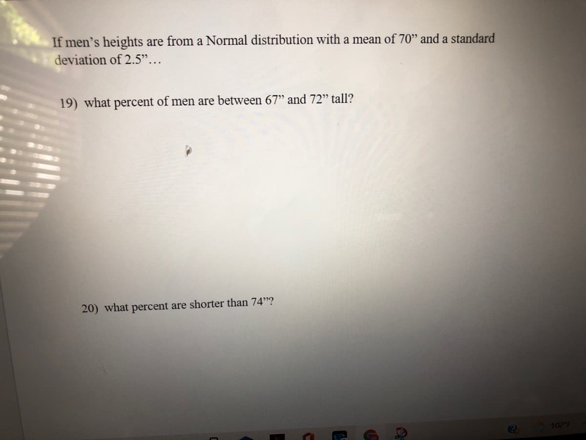 If men's heights are from a Normal distribution with a mean of 70" and a standard
deviation of 2.5"...
19) what percent of men are between 67" and 72" tall?
20) what percent are shorter than 74"?
102 F
