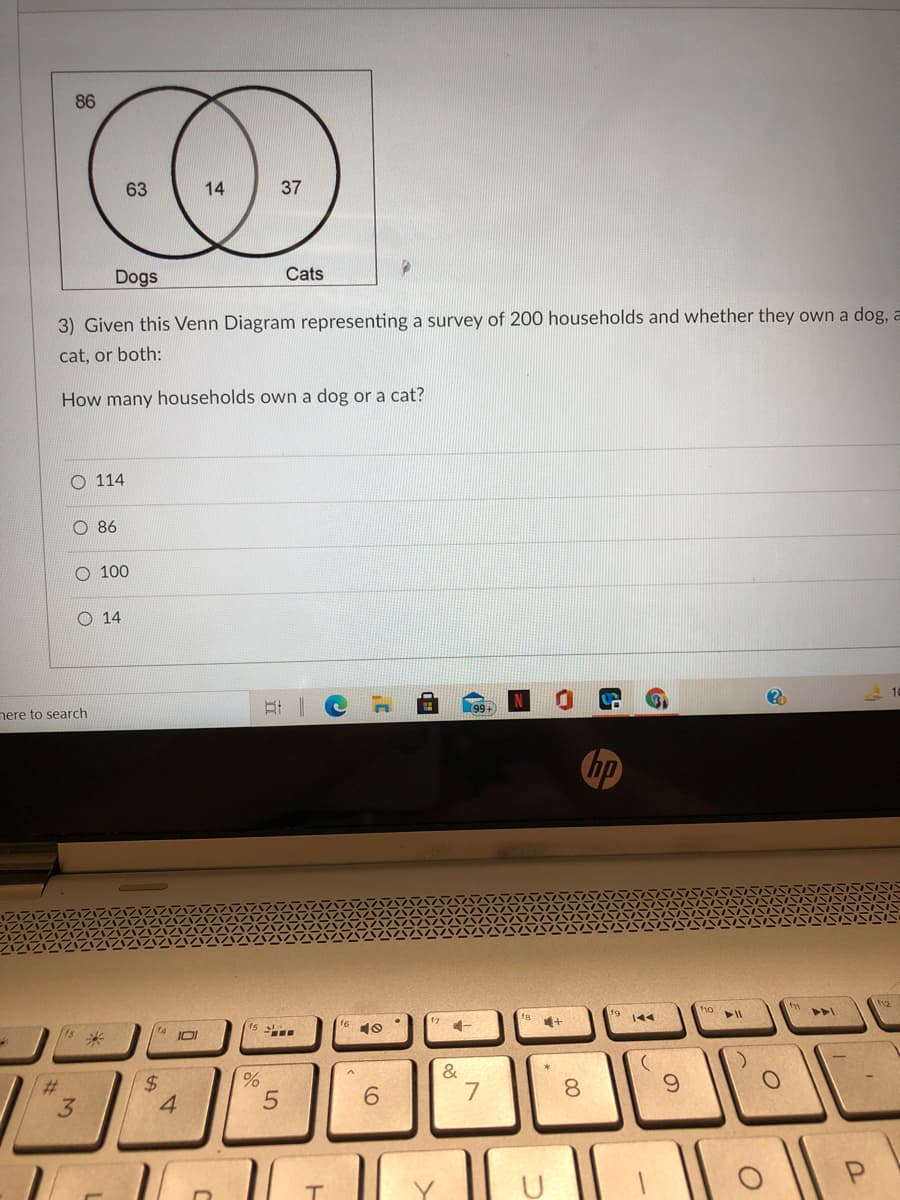 86
63
14
37
Dogs
Cats
3) Given this Venn Diagram representing a survey of 200 households and whether they own a dog, a
cat, or both:
How many households own a dog or a cat?
O 114
86
O 100
O 14
nere to search
口i |
hp
112
16
144
2$
4
&
7
%23
6.
8.
6.
3.
