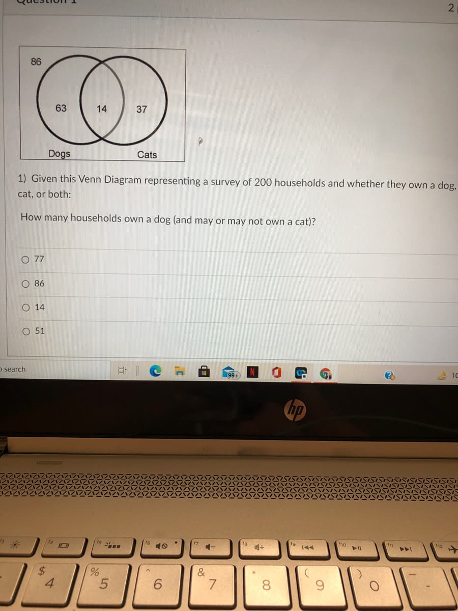 86
63
14
37
Dogs
Cats
1) Given this Venn Diagram representing a survey of 200 households and whether they own a dog,
cat, or both:
How many households own a dog (and may or may not own a cat)?
77
86
14
O 51
o search
99+
10
hp
米
f8
f9
144
10
ho
11
トト
%24
&
6.
7.
8.
%24
