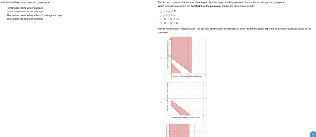 A student will buy printer paper and graph paper.
Part A: Let p represent the number of packages of printer paper, and let g represent the number of packages of graph paper.
Which inequality represents the constraint on the amount of money the student can spend?
• Printer paper costs $3 per package
• Graph paper costs $4 per package
• The student needs to buy at least 6 packages of paper
• The student can spend at most $36
Op+8< 36
Op+826
o 3p + 4g s 36
o 3p + 4g s 6
Part B: Which graph represents all of the possible combinations of packages of printer paper and graph paper the student can purchase based on the
scenario?
Number of packages of printed paper
Number of packages of printed paper
