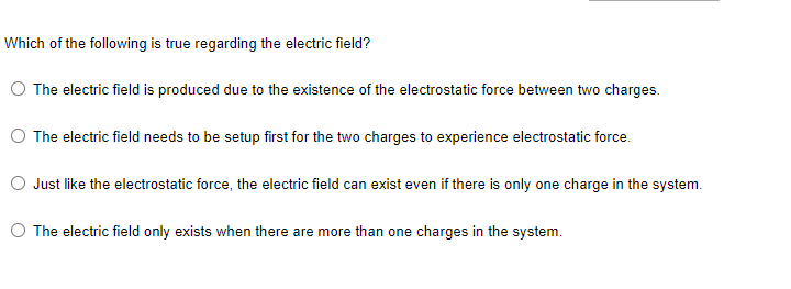 Which of the following is true regarding the electric field?
O The electric field is produced due to the existence of the electrostatic force between two charges.
The electric field needs to be setup first for the two charges to experience electrostatic force.
Just like the electrostatic force, the electric field can exist even if there is only one charge in the system.
O The electric field only exists when there are more than one charges in the system.
