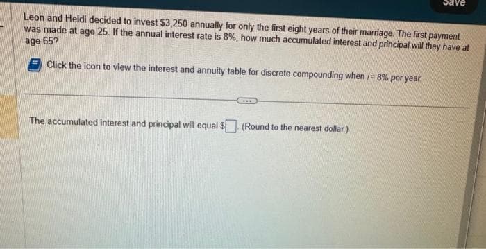 Leon and Heidi decided to invest $3,250 annually for only the first eight years of their marriage. The first payment
was made at age 25. If the annual interest rate is 8%, how much accumulated interest and principal will they have at
age 65?
Click the icon to view the interest and annuity table for discrete compounding when i=8% per year
***
Save
The accumulated interest and principal will equal $ (Round to the nearest dollar.)