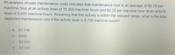 An analysis of past maintenance costs indicates that maintenance cost is an average of $0.20 per
machine hour at an activity level of 10,000 machine hours and $0.25 per machine hour at an activity
level of 8,000 machine hours. Assuming that this activity is within the relevant range, what is the total
expected maintenance cost if the activity level is 8,700 machine hours?
a $1,740
$400
C $2,250
d $2,000