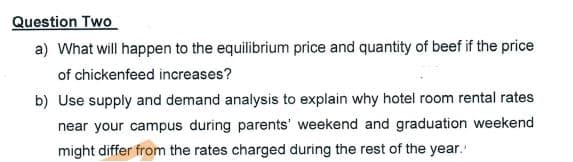 Question Two
a) What will happen to the equilibrium price and quantity of beef if the price
of chickenfeed increases?
b) Use supply and demand analysis to explain why hotel room rental rates
near your campus during parents' weekend and graduation weekend
might differ from the rates charged during the rest of the year.