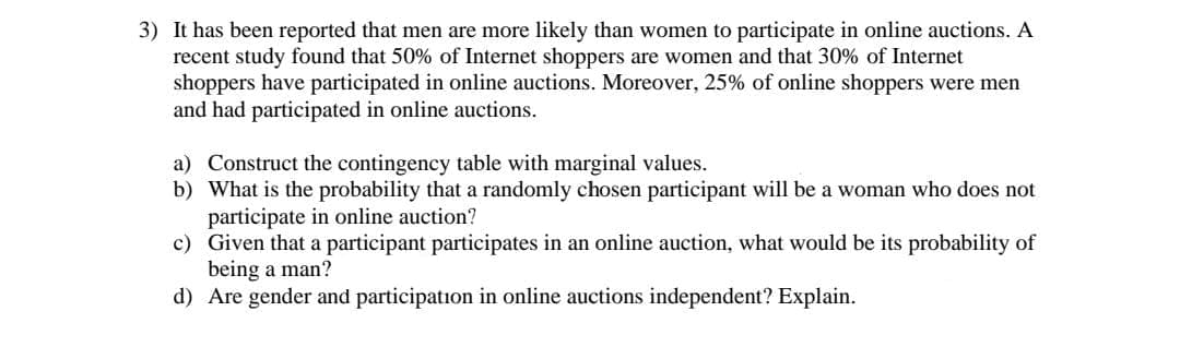 3) It has been reported that men are more likely than women to participate in online auctions. A
recent study found that 50% of Internet shoppers are women and that 30% of Internet
shoppers have participated in online auctions. Moreover, 25% of online shoppers were men
and had participated in online auctions.
a) Construct the contingency table with marginal values.
b) What is the probability that a randomly chosen participant will be a woman who does not
participate in online auction?
c)
Given that a participant participates in an online auction, what would be its probability of
being a man?
d) Are gender and participation in online auctions independent? Explain.