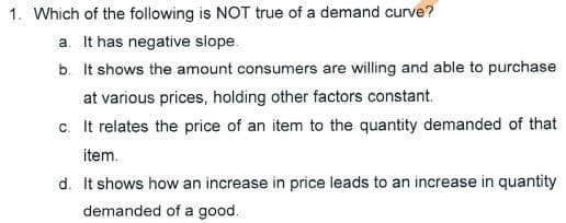 1. Which of the following is NOT true of a demand curve?
a. It has negative slope.
b. It shows the amount consumers are willing and able to purchase
at various prices, holding other factors constant.
c. It relates the price of an item to the quantity demanded of that
item.
d. It shows how an increase in price leads to an increase in quantity
demanded of a good.