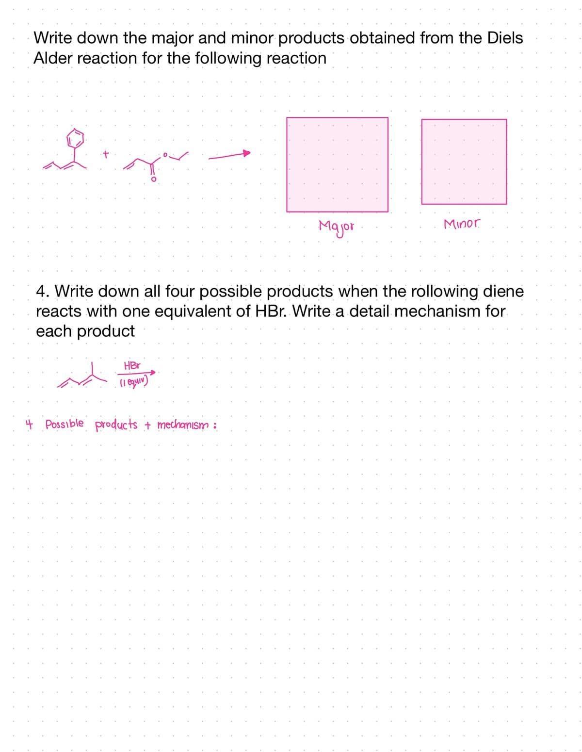 Write down the major and minor products obtained from the Diels
Alder reaction for the following reaction
오.
ger
HBr
(1 equiv)
Major
4. Write down all four possible products when the rollowing diene
reacts with one equivalent of HBr. Write a detail mechanism for
each product
+ Possible products + mechanism :
Minor