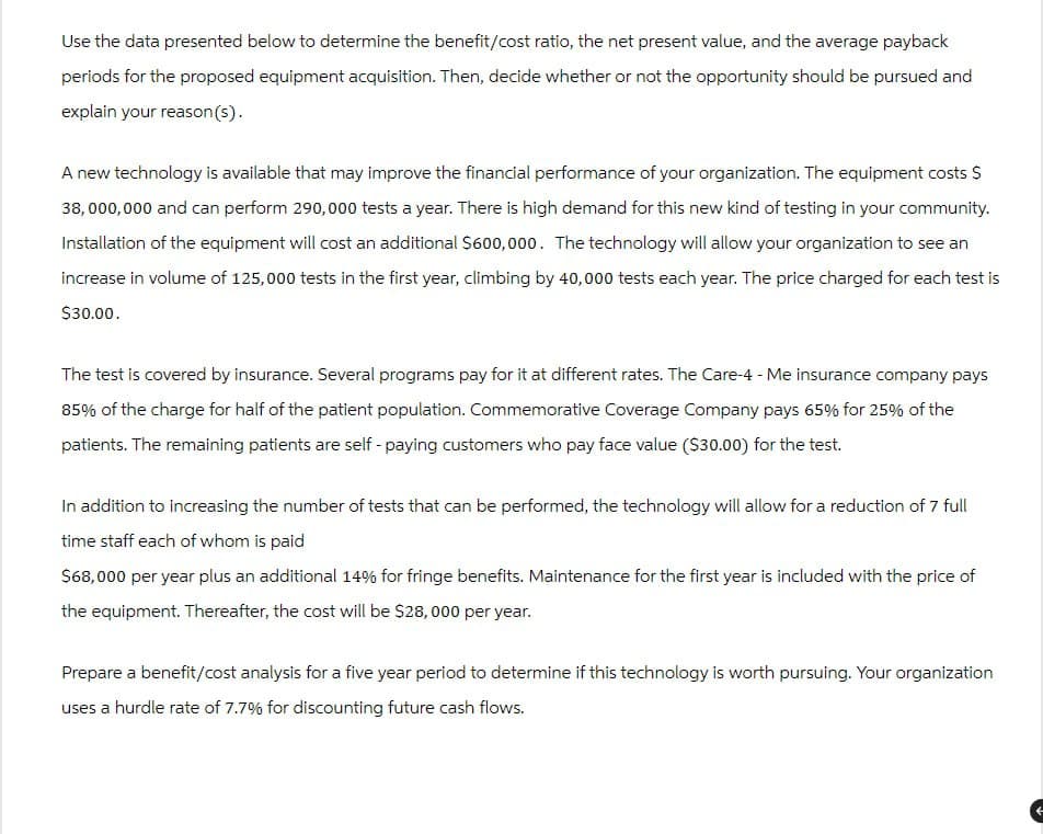 Use the data presented below to determine the benefit/cost ratio, the net present value, and the average payback
periods for the proposed equipment acquisition. Then, decide whether or not the opportunity should be pursued and
explain your reason(s).
A new technology is available that may improve the financial performance of your organization. The equipment costs $
38,000,000 and can perform 290,000 tests a year. There is high demand for this new kind of testing in your community.
Installation of the equipment will cost an additional $600,000. The technology will allow your organization to see an
increase in volume of 125,000 tests in the first year, climbing by 40,000 tests each year. The price charged for each test is
$30.00.
The test is covered by insurance. Several programs pay for it at different rates. The Care-4 - Me insurance company pays
85% of the charge for half of the patient population. Commemorative Coverage Company pays 65% for 25% of the
patients. The remaining patients are self-paying customers who pay face value ($30.00) for the test.
In addition to increasing the number of tests that can be performed, the technology will allow for a reduction of 7 full
time staff each of whom is paid
$68,000 per year plus an additional 14% for fringe benefits. Maintenance for the first year is included with the price of
the equipment. Thereafter, the cost will be $28,000 per year.
Prepare a benefit/cost analysis for a five year period to determine if this technology is worth pursuing. Your organization
uses a hurdle rate of 7.7% for discounting future cash flows.