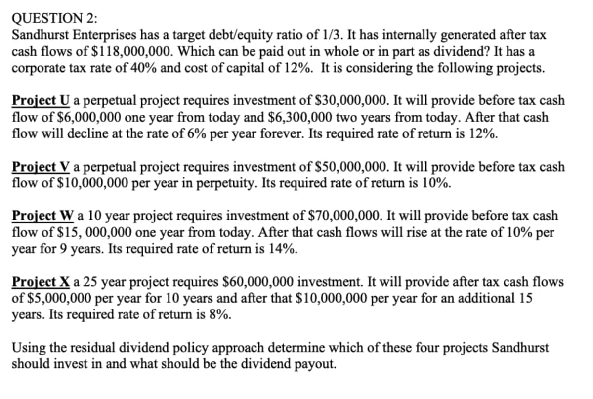 QUESTION 2:
Sandhurst Enterprises has a target debt/equity ratio of 1/3. It has internally generated after tax
cash flows of $118,000,000. Which can be paid out in whole or in part as dividend? It has a
corporate tax rate of 40% and cost of capital of 12%. It is considering the following projects.
Project U a perpetual project requires investment of $30,000,000. It will provide before tax cash
flow of $6,000,000 one year from today and $6,300,000 two years from today. After that cash
flow will decline at the rate of 6% per year forever. Its required rate of return is 12%.
Project V a perpetual project requires investment of $50,000,000. It will provide before tax cash
flow of $10,000,000 per year in perpetuity. Its required rate of return is 10%.
Project W a 10 year project requires investment of $70,000,000. It will provide before tax cash
flow of $15,000,000 one year from today. After that cash flows will rise at the rate of 10% per
year for 9 years. Its required rate of return is 14%.
Project X a 25 year project requires $60,000,000 investment. It will provide after tax cash flows
of $5,000,000 per year for 10 years and after that $10,000,000 per year for an additional 15
years. Its required rate of return is 8%.
Using the residual dividend policy approach determine which of these four projects Sandhurst
should invest in and what should be the dividend payout.