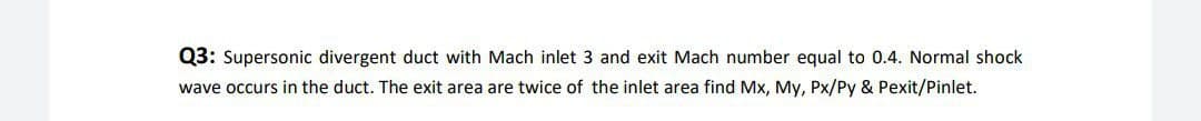 Q3: Supersonic divergent duct with Mach inlet 3 and exit Mach number equal to 0.4. Normal shock
wave occurs in the duct. The exit area are twice of the inlet area find Mx, My, Px/Py & Pexit/Pinlet.
