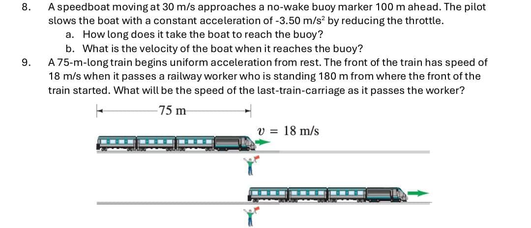 8.
9.
A speedboat moving at 30 m/s approaches a no-wake buoy marker 100 m ahead. The pilot
slows the boat with a constant acceleration of -3.50 m/s² by reducing the throttle.
a. How long does it take the boat to reach the buoy?
b. What is the velocity of the boat when it reaches the buoy?
A 75-m-long train begins uniform acceleration from rest. The front of the train has speed of
18 m/s when it passes a railway worker who is standing 180 m from where the front of the
train started. What will be the speed of the last-train-carriage as it passes the worker?
75 m
v = 18 m/s