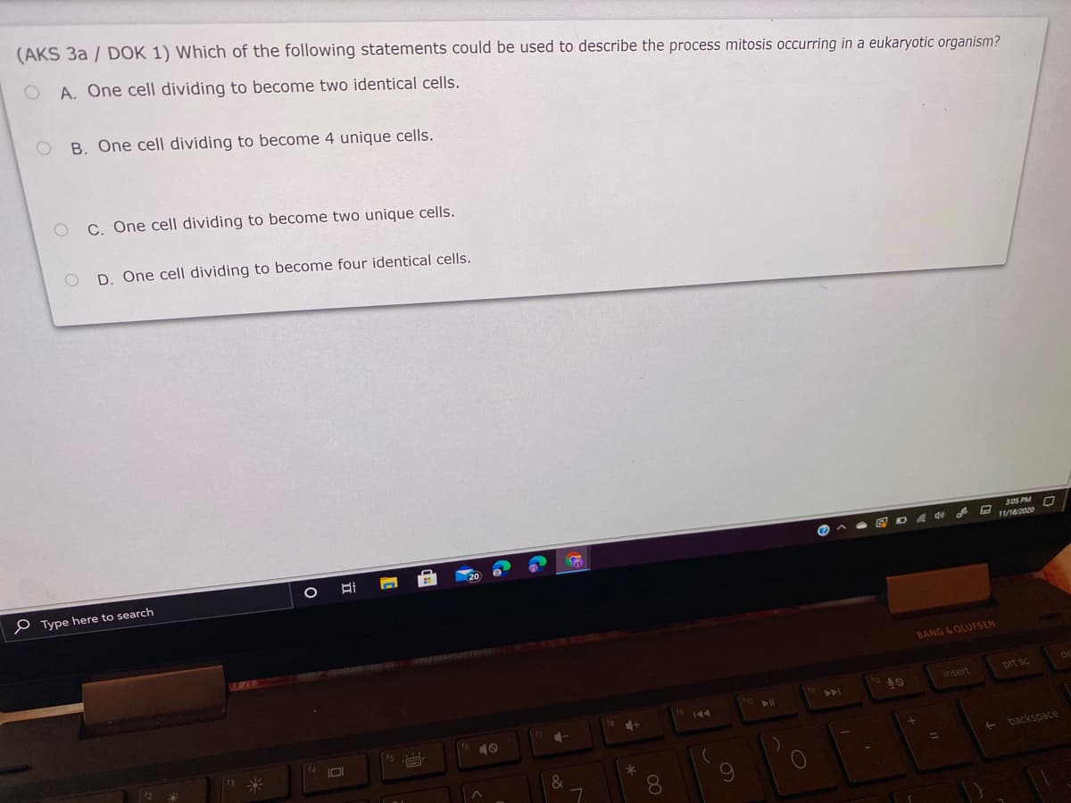(AKS 3a / DOK 1) Which of the following statements could be used to describe the process mitosis occurring in a eukaryotic organism?
A. One cell dividing to become two identical cells.
B. One cell dividing to become 4 unique cells.
C. One cell dividing to become two unique cells.
D. One cell dividing to become four identical cells.
P Type here to search
BANG &OLUFSEN
insert
prt sc
>>I
9144
10
+ backspace
%D
*
