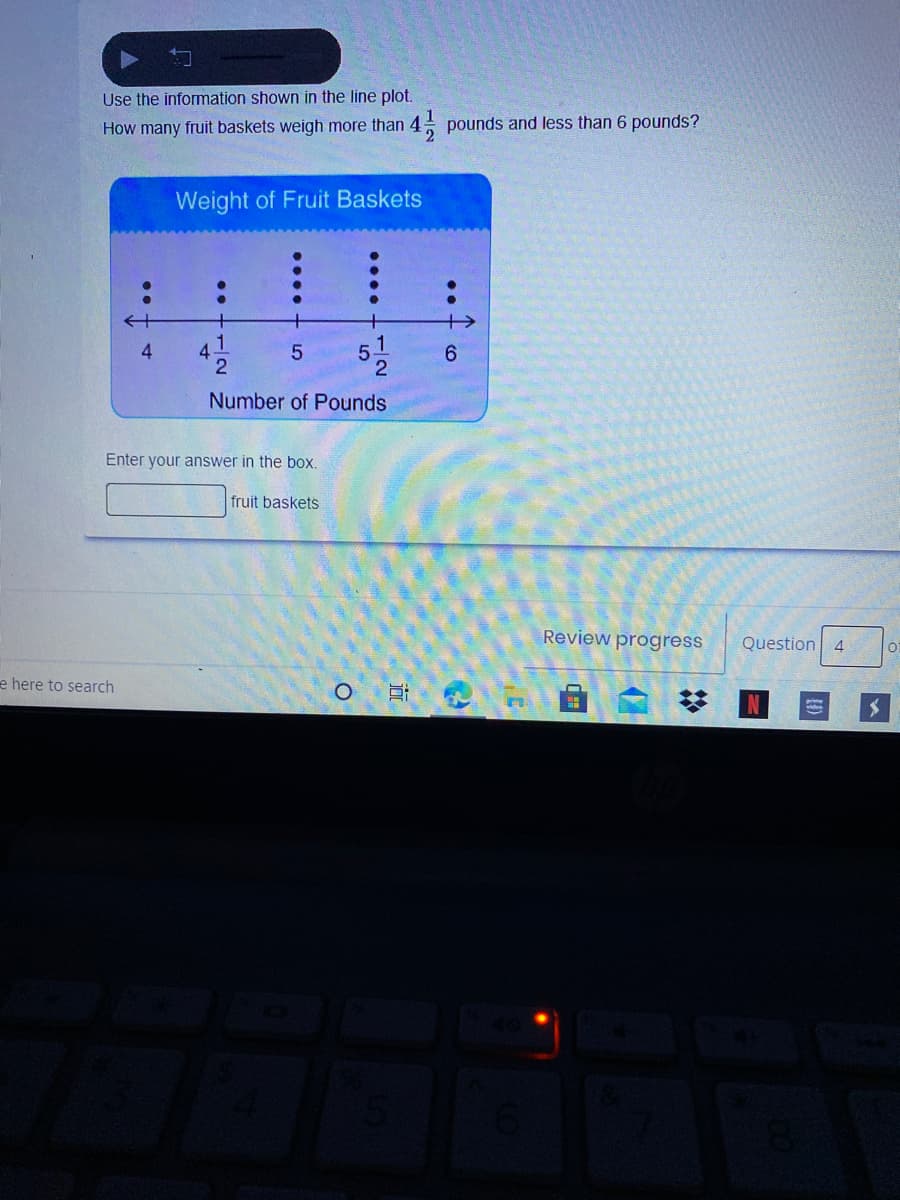 Use the information shown in the line plot.
How many fruit baskets weigh more than 4
pounds and less than 6 pounds?
Weight of Fruit Baskets
+
4.
1.
4.
Number of Pounds
Enter your answer in the bo:
fruit baskets
Review progress
Question 4
01
e here to search
1/2
