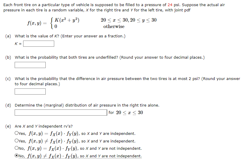 Each front tire on a particular type of vehicle is supposed to be filled to a pressure of 24 psi. Suppose the actual air
pressure in each tire is a random variable, X for the right tire and Y for the left tire, with joint pdf
f(x, y) = {K (x² + y²)
૧૦
20x30, 20 < y < 30
otherwise
(a) What is the value of K? (Enter your answer as a fraction.)
K =
(b) What is the probability that both tires are underfilled? (Round your answer to four decimal places.)
(c) What is the probability that the difference in air pressure between the two tires is at most 2 psi? (Round your answer
to four decimal places.)
(d) Determine the (marginal) distribution of air pressure in the right tire alone.
for 20 ≤ x ≤30
(e) Are X and Y independent rv's?
=
OYes, f(x, y) fx(x) · fy(y), so X and Y are independent.
OYes, f(x,y)
fx(x)· fy(y), so X and Y are independent.
ONO, f(x,y) = fx(x) · fy(y), so X and Y are not independent.
ONO, f(x,y) fx(x) · fy(y), so X and Y are not independent.