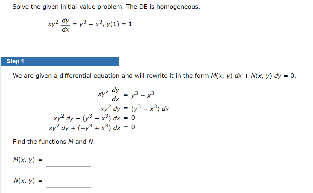 Solve the given initial-value problem. The DE is homogeneous.
xy2
dy
= y³ − x³, y(1) = 1
dx
Step 1
We are given a differential equation and will rewrite it in the form M(x, y) dx + N(x, y) dy = 0.
xy2 dy
dx
=
y3 - x3
xy² dy
=
(y³ - x³) dx
xy2 dy - (y³ - x³) dx = 0
xy2 dy + (-y³ + ×³) dx = 0
Find the functions M and N.
M(x, y) =
N(x, y)
=