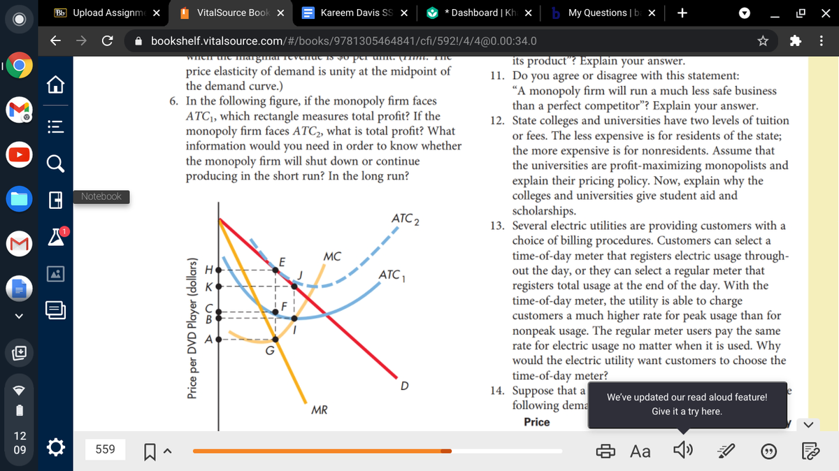 Bb Upload Assignme X
I VitalSource Book x
Kareem Davis S x
O * Dashboard | Kh ×
My Questions |ba ×
+
A bookshelf.vitalsource.com/#/books/9781305464841/cfi/592!/4/4@0.00:34.0
per umt. (111mt. THe
its product"? Explain your answer.
11. Do you agree or disagree with this statement:
"A monopoly firm will run a much less safe business
than a perfect competitor"? Explain your answer.
12. State colleges and universities have two levels of tuition
or fees. The less expensive is for residents of the state;
the more expensive is for nonresidents. Assume that
the universities are profit-maximizing monopolists and
explain their pricing policy. Now, explain why the
colleges and universities give student aid and
scholarships.
13. Several electric utilities are providing customers with a
choice of billing procedures. Customers can select a
time-of-day meter that registers electric usage through-
out the day, or they can select a regular meter that
registers total usage at the end of the day. With the
time-of-day meter, the utility is able to charge
customers a much higher rate for peak usage than for
nonpeak usage. The regular meter users pay the same
rate for electric usage no matter when it is used. Why
would the electric utility want customers to choose the
time-of-day meter?
14. Suppose that a
following dema
price elasticity of demand is unity at the midpoint of
the demand curve.)
6. In the following figure, if the monopoly firm faces
ATC1, which rectangle measures total profit? If the
monopoly firm faces ATC2, what is total profit? What
information would you need in order to know whether
the monopoly firm will shut down or continue
producing in the short run? In the long run?
Notebook
ATC 2
MC
E
HO
ATC1
F
G
We've updated our read aloud feature!
MR
Give it a try here.
Price
12
6 Aa
09
559
I Y U O A
Price per DVD Player (dollars)
!
