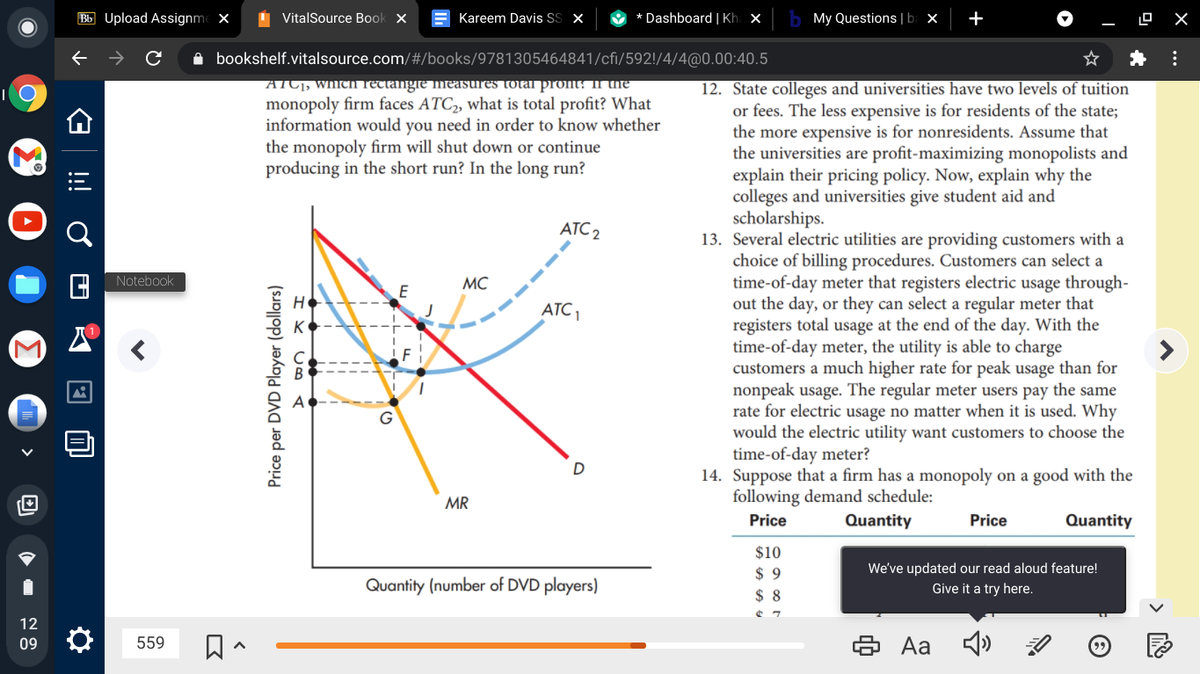 Bb Upload Assignme X
I VitalSource Book X
Kareem Davis S x
O * Dashboard | Kh ×
My Questions | ba ×
+
A bookshelf.vitalsource.com/#/books/9781305464841/cfi/592!/4/4@0.00:40.5
ATC1, WhICn rectangie measures totarprom: In the
monopoly firm faces ATC2, what is total profit? What
information would you need in order to know whether
the monopoly firm will shut down or continue
producing in the short run? In the long run?
12. State colleges and universities have two levels of tuition
or fees. The less expensive is for residents of the state;
the more expensive is for nonresidents. Assume that
the universities are profit-maximizing monopolists and
explain their pricing policy. Now, explain why the
colleges and universities give student aid and
scholarships.
13. Several electric utilities are providing customers with a
choice of billing procedures. Customers can select a
time-of-day meter that registers electric usage through-
out the day, or they can select a regular meter that
registers total usage at the end of the day. With the
time-of-day meter, the utility is able to charge
customers a much higher rate for peak usage than for
nonpeak usage. The regular meter users pay the same
rate for electric usage no matter when it is used. Why
would the electric utility want customers to choose the
time-of-day meter?
14. Suppose that a firm has a monopoly on a good with the
following demand schedule:
ATC 2
Notebook
MC
E
ATC ,
K
MR
Price
Quantity
Price
Quantity
$10
We've updated our read aloud feature!
Give it a try here.
$ 9
Quantity (number of DVD players)
$ 8
12
6 Aa
09
559
Price per DVD Player (dollars)
