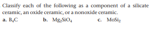 Classify each of the following as a component of a silicate
ceramic, an oxide ceramic, or a nonoxide ceramic.
a. B.C
b. Mg SiO,
c. MoSiz
