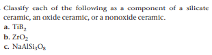 Classify cach of the following as a component of a silicate
ceramic, an oxide ceramic, or a nonoxide ceramic.
a. TiB,
b. ZrOz
c. NaAlSi,Og
