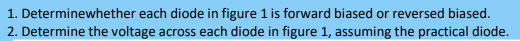 1. Determinewhether each diode in figure 1 is forward biased or reversed biased.
2. Determine the voltage across each diode in figure 1, assuming the practical diode.
