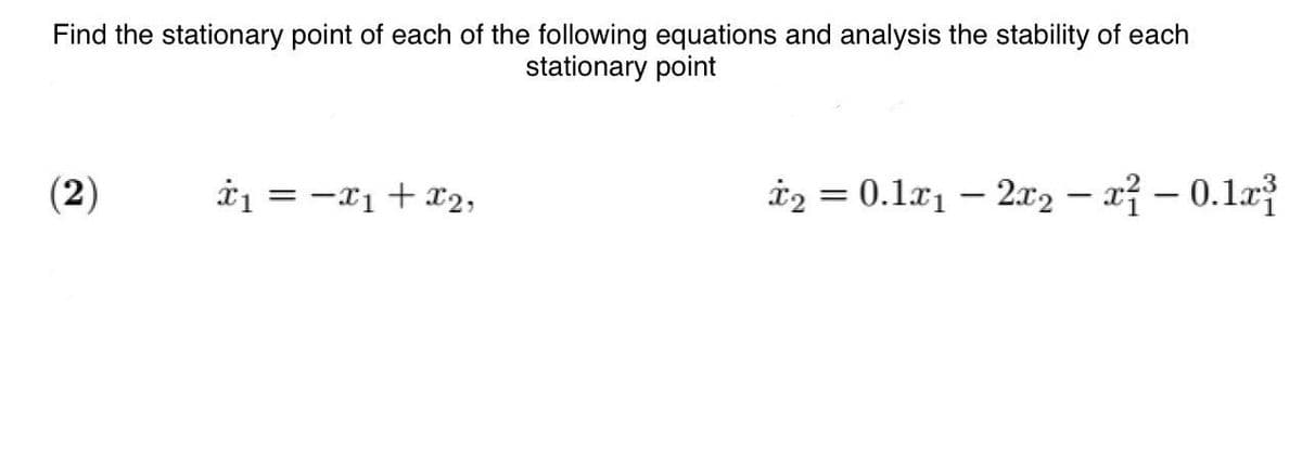 Find the stationary point of each of the following equations and analysis the stability of each
stationary point
(2)
*₁ = -x₁ + x2,
X2
*₂ = 0.1x₁2x2x² -0.1x³