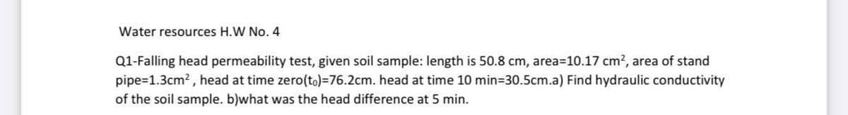 Water resources H.W No. 4
Q1-Falling head permeability test, given soil sample: length is 50.8 cm, area=10.17 cm?, area of stand
pipe=1.3cm? , head at time zero(to)=76.2cm. head at time 10 min=30.5cm.a) Find hydraulic conductivity
of the soil sample. b)what was the head difference at 5 min.
