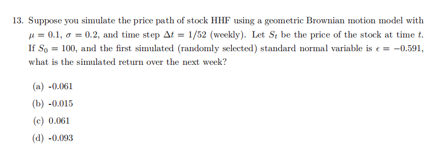 13. Suppose you simulate the price path of stock HHF using a geometric Brownian motion model with
μ= 0.1, σ=
0.2, and time step At = 1/52 (weekly). Let St be the price of the stock at time t.
If So = 100, and the first simulated (randomly selected) standard normal variable is e = -0.591,
what is the simulated return over the next week?
(a) -0.061
(b) -0.015
(c) 0.061
(d) -0.093
