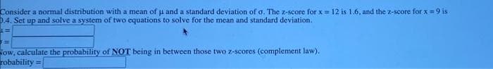 Consider a normal distribution with a mean of u and a standard deviation of a. The z-score for x= 12 is 1.6, and the z-score for x = 9 is
0.4. Set up and solve a system of two equations to solve for the mean and standard deviation.
=
ow, calculate the probability of NOT being in between those two z-scores (complement law).
robability =
