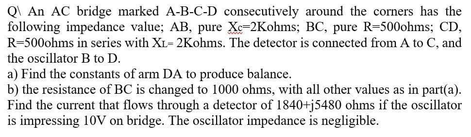 Q\ An AC bridge marked A-B-C-D consecutively around the corners has the
following impedance value; AB, pure Xe-2Kohms; BC, pure R=500ohms; CD,
R=500ohms in series with XL= 2Kohms. The detector is connected from A to C, and
the oscillator B to D.
a) Find the constants of arm DA to produce balance.
b) the resistance of BC is changed to 1000 ohms, with all other values as in part(a).
Find the current that flows through a detector of 1840+j5480 ohms if the oscillator
is impressing 10V on bridge. The oscillator impedance
negligible.
