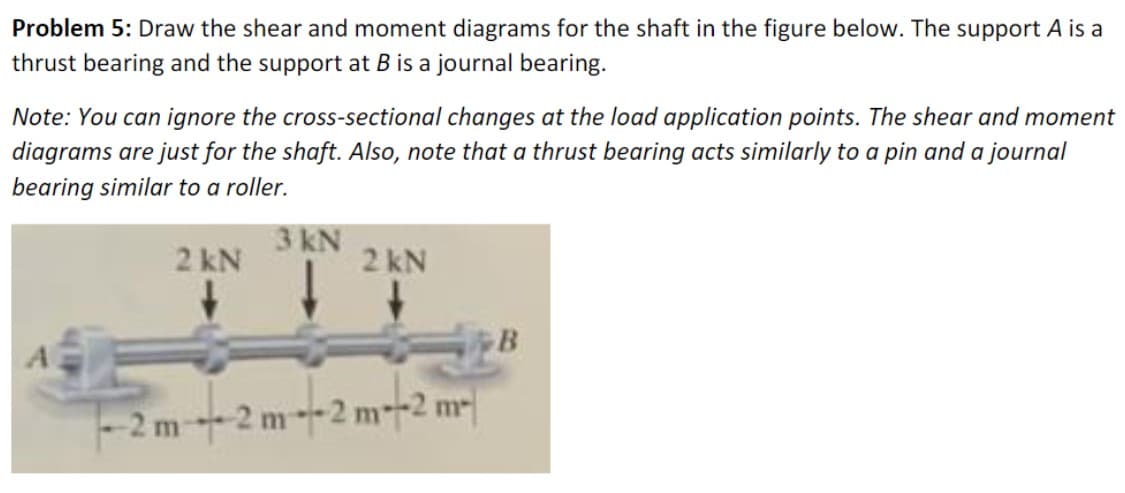 ### Problem 5: 
Draw the shear and moment diagrams for the shaft in the figure below. The support A is a thrust bearing and the support at B is a journal bearing.

**Note:** You can ignore the cross-sectional changes at the load application points. The shear and moment diagrams are just for the shaft. Also, note that a thrust bearing acts similarly to a pin and a journal bearing similar to a roller.

#### Diagram Description:
The diagram is a horizontal shaft supported at two points, A and B, which are labeled as follows:

- **Support A** (Left side): Thrust bearing.
- **Support B** (Right side): Journal bearing.

The shaft is subjected to three vertical downward loads and is divided into four segments, each 2 meters long:

1. A 2 kN load acts at 2 meters from support A.
2. A 3 kN load acts at 4 meters from support A (2 meters from the first load).
3. Another 2 kN load acts at 6 meters from support A, which is at the midpoint between the third and fourth segments of the shaft.

This configuration results in equal spacing between the applied loads and the two supports.