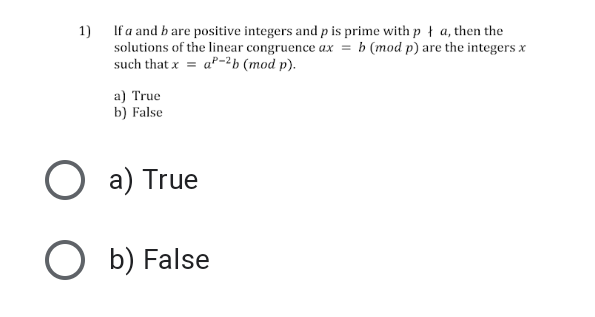 1) If a and b are positive integers and p is prime with p ł a, then the
solutions of the linear congruence ax = b (mod p) are the integers x
such that x = aº-2b (mod p).
a) True
b) False
O a) True
O b) False
