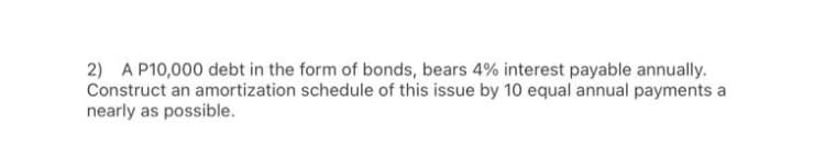 2) A P10,000 debt in the form of bonds, bears 4% interest payable annually.
Construct an amortization schedule of this issue by 10 equal annual payments a
nearly as possible.
