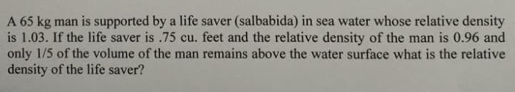 A 65 kg man is supported by a life saver (salbabida) in sea water whose relative density
is 1.03. If the life saver is .75 cu. feet and the relative density of the man is 0.96 and
only 1/5 of the volume of the man remains above the water surface what is the relative
density of the life saver?
