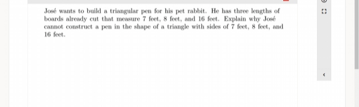 José wants to build a triangular pen for his pet rabbit. He has three lengths of
boards already cut that measure 7 feet, 8 feet, and 16 feet. Explain why José
cannot construct a pen in the shape of a triangle with sides of 7 feet, 8 feet, and
16 feet.
